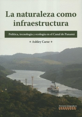 NATURALEZA COMO INFRAESTRUCTURA. POLÍTICA, TECNOLOGÍA Y ECOLOGÍA EN EL CANAL DE PANAMÁ, LA