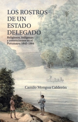 ROSTROS DE UN ESTADO DELEGADO. RELIGIOSOS, INDÍGENAS Y COMERCIANTES EN EL PUTUMAYO, 1845-1904, LOS
